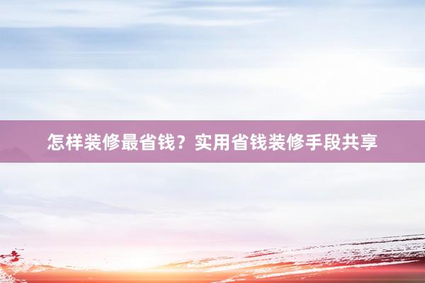 怎样装修最省钱？实用省钱装修手段共享